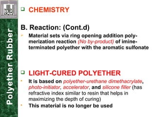  CHEMISTRY
B. Reaction: (Cont.d)
 Material sets via ring opening addition poly-
merization reaction (No by-product) of imine-
terminated polyether with the aromatic sulfonate
 LIGHT-CURED POLYETHER
 It is based on polyether-urethane dimethacrylate,
photo-initiator, accelerator, and silicone filler (has
refractive index similar to resin that helps in
maximizing the depth of curing)
 This material is no longer be used
PolyetherRubber
 