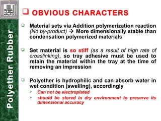  Material sets via Addition polymerization reaction
(No by-product)  More dimensionally stable than
condensation polymerized materials
 Set material is so stiff (as a result of high rate of
crosslinking), so tray adhesive must be used to
retain the material within the tray at the time of
removing an impression
 Polyether is hydrophilic and can absorb water in
wet condition (swelling), accordingly
 Can not be electroplated
 should be stored in dry environment to preserve its
dimensional accuracy
 OBVIOUS CHARACTERSPolyetherRubber
 