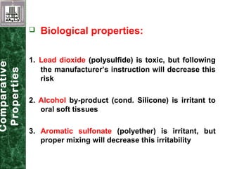  Biological properties:
1. Lead dioxide (polysulfide) is toxic, but following
the manufacturer’s instruction will decrease this
risk
2. Alcohol by-product (cond. Silicone) is irritant to
oral soft tissues
3. Aromatic sulfonate (polyether) is irritant, but
proper mixing will decrease this irritability
Comparative
Properties
 