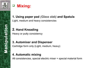  Mixing:
1. Using paper pad (Glass slab) and Spatula
Light, medium and heavy consistencies
2. Hand Kneading
Heavy or putty consistency
3. Automixer and Dispenser
Cartridge form only (Light, medium, heavy)
4. Automatic mixing
All consistencies, special electric mixer + special material form
Manipulation
 