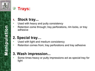  Trays:
1. Stock tray...
 Used with heavy and putty consistency
 Retention come through; tray perforations, rim locks, or tray
adhesive
2. Special tray…
 Used with light and medium consistency
 Retention comes from; tray perforations and tray adhesive
3. Wash impression...
 Some times heavy or putty impressions act as special tray for
light consistency material
Manipulation
 