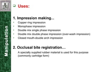  Uses:
1. Impression making...
 Copper ring impression
 Monophase impression
 Double mix single phase impression
 Double mix double phase impression (over-wash impression)
 Closed mouth-double arch impression
2. Occlusal bite registration…
A specially supplied rubber material is used for this purpose
(commonly cartridge form)
Manipulation
 