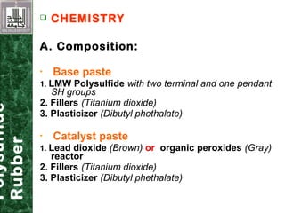  CHEMISTRY
A. Composition:
 Base paste
1. LMW Polysulfide with two terminal and one pendant
SH groups
2. Fillers (Titanium dioxide)
3. Plasticizer (Dibutyl phethalate)
 Catalyst paste
1. Lead dioxide (Brown) or organic peroxides (Gray)
reactor
2. Fillers (Titanium dioxide)
3. Plasticizer (Dibutyl phethalate)
Polysulfide
Rubber
 