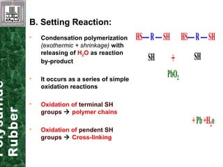 Polysulfide
Rubber
B. Setting Reaction:
+Pb+H2o
HS----R----SH HS----R----SH
SH SH+
PbO2
+Pb+H2o
HS----R----SH HS----R----SH
SH SH+
PbO2
HS----R----SH HS----R----SH
SH SH+
PbO2
 Condensation polymerization
(exothermic + shrinkage) with
releasing of H2O as reaction
by-product
 It occurs as a series of simple
oxidation reactions
 Oxidation of terminal SH
groups  polymer chains
 Oxidation of pendent SH
groups  Cross-linking
 