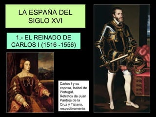 LA ESPAÑA DEL
SIGLO XVI
1.- EL REINADO DE
CARLOS I (1516 -1556)
Carlos I y su
esposa, Isabel de
Portugal.
Retratos de Juan
Pantoja de la
Cruz y Tiziano,
respectivamente
 