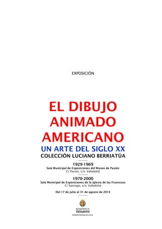 EXPOSICIÓN
EL DIBUJO
ANIMADO
AMERICANO
UN ARTE DEL SIGLO XX
COLECCIÓN LUCIANO BERRIATÚA
----------
1929-1969
Sala Municipal de Exposiciones del Museo de Pasión
C/ Pasión, s/n. Valladolid
----------
1970-2000
Sala Municipal de Exposiciones de la iglesia de las Francesas
C/ Santiago, s/n. Valladolid
Del 17 de julio al 31 de agosto de 2014
----------
 