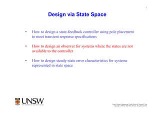 1


              Design via State Space


•   How to design a state-feedback controller using pole placement
    to meet transient response specifications

•   How to design an observer for systems where the states are not
    available to the controller

•   How to design steady-state error characteristics for systems
    represented in state space




                                                              Dr Branislav Hredzak
                                                      Control Systems Engineering, Fourth Edition by Norman S. Nise
                                                        Copyright © 2004 by John Wiley & Sons. All rights reserved.
 