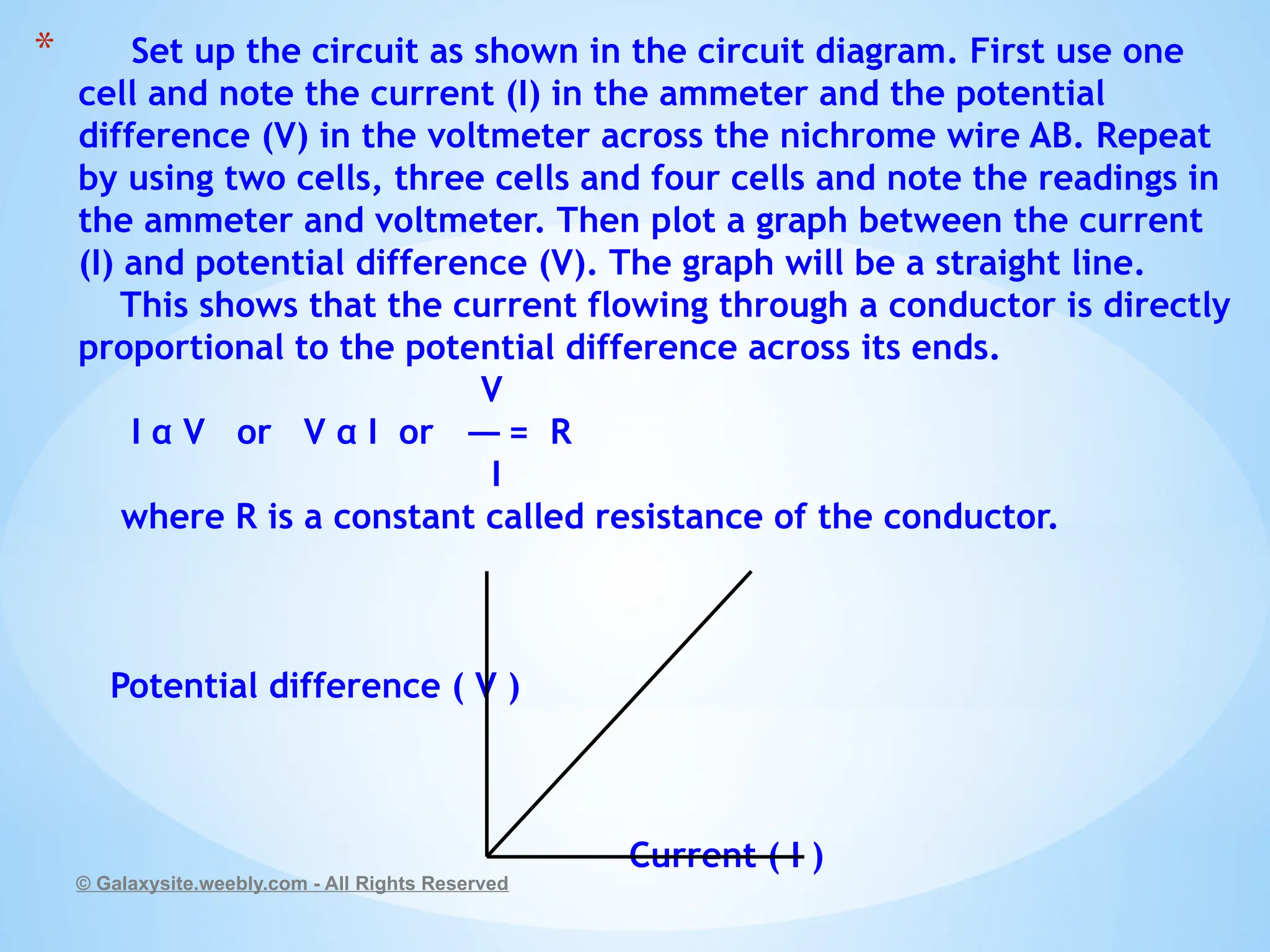 * Set up the circuit as shown in the circuit diagram. First use one
cell and note the current (I) in the ammeter and the potential
difference (V) in the voltmeter across the nichrome wire AB. Repeat
by using two cells, three cells and four cells and note the readings in
the ammeter and voltmeter. Then plot a graph between the current
(I) and potential difference (V). The graph will be a straight line.
This shows that the current flowing through a conductor is directly
proportional to the potential difference across its ends.
V
I α V or V α I or = R
I
where R is a constant called resistance of the conductor.
Potential difference ( V )
Current ( I )
© Galaxysite.weebly.com - All Rights Reserved
 