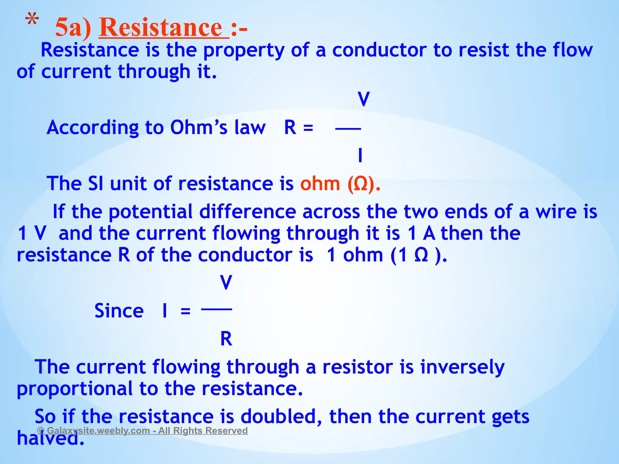 Resistance is the property of a conductor to resist the flow
of current through it.
V
According to Ohm’s law R =
I
The SI unit of resistance is ohm (Ω).
If the potential difference across the two ends of a wire is
1 V and the current flowing through it is 1 A then the
resistance R of the conductor is 1 ohm (1 Ω ).
V
Since I =
R
The current flowing through a resistor is inversely
proportional to the resistance.
So if the resistance is doubled, then the current gets
halved.
© Galaxysite.weebly.com - All Rights Reserved
* 5a) Resistance :-
 