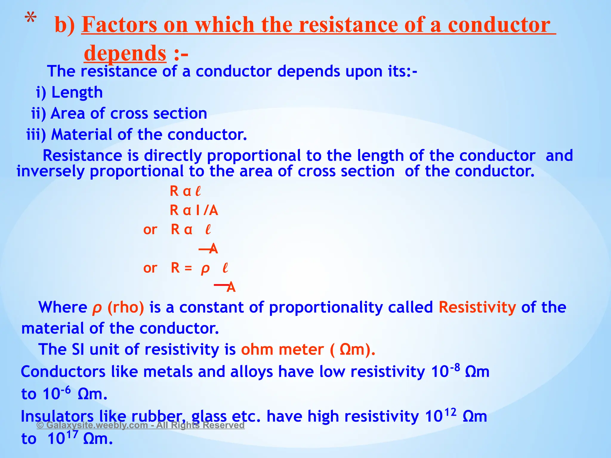 The resistance of a conductor depends upon its:-
i) Length
ii) Area of cross section
iii) Material of the conductor.
Resistance is directly proportional to the length of the conductor and
inversely proportional to the area of cross section of the conductor.
R α l
R α I /A
or R α l
A
or R = ρ l
A
Where ρ (rho) is a constant of proportionality called Resistivity of the
material of the conductor.
The SI unit of resistivity is ohm meter ( Ωm).
Conductors like metals and alloys have low resistivity 10-8
Ωm
to 10-6
Ωm.
Insulators like rubber, glass etc. have high resistivity 1012
Ωm
to 1017
Ωm.
© Galaxysite.weebly.com - All Rights Reserved
* b) Factors on which the resistance of a conductor
depends :-
 