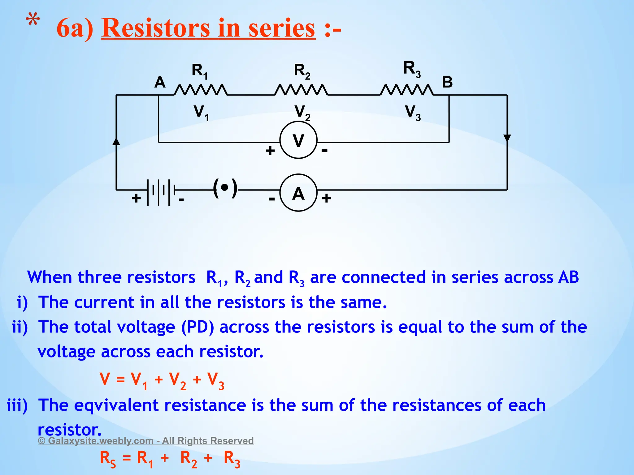 When three resistors R1, R2 and R3 are connected in series across AB
i) The current in all the resistors is the same.
ii) The total voltage (PD) across the resistors is equal to the sum of the
voltage across each resistor.
V = V1 + V2 + V3
iii) The eqvivalent resistance is the sum of the resistances of each
resistor.
RS = R1 + R2 + R3
© Galaxysite.weebly.com - All Rights Reserved
* 6a) Resistors in series :-
( ) A
R1 R2
R3
+ +
-
-
V1 V2 V3
A B
V
+ -
 