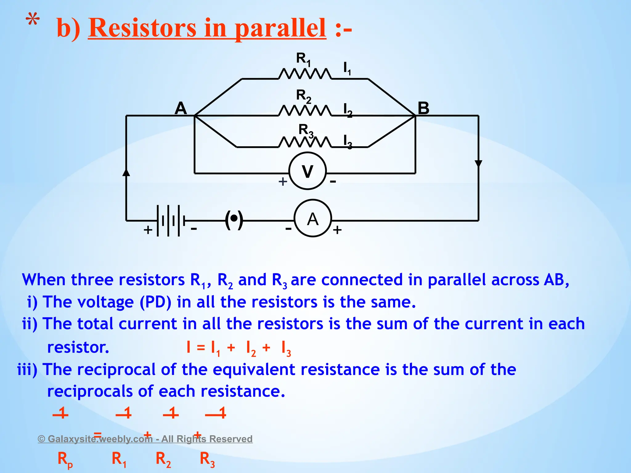 When three resistors R1, R2 and R3 are connected in parallel across AB,
i) The voltage (PD) in all the resistors is the same.
ii) The total current in all the resistors is the sum of the current in each
resistor. I = I1 + I2 + I3
iii) The reciprocal of the equivalent resistance is the sum of the
reciprocals of each resistance.
1 1 1 1
= + +
Rp R1 R2 R3
© Galaxysite.weebly.com - All Rights Reserved
* b) Resistors in parallel :-
R1
R3
R2
( ) A
I1
I2
I3
+
-
+ -
A B
V
+ -
 