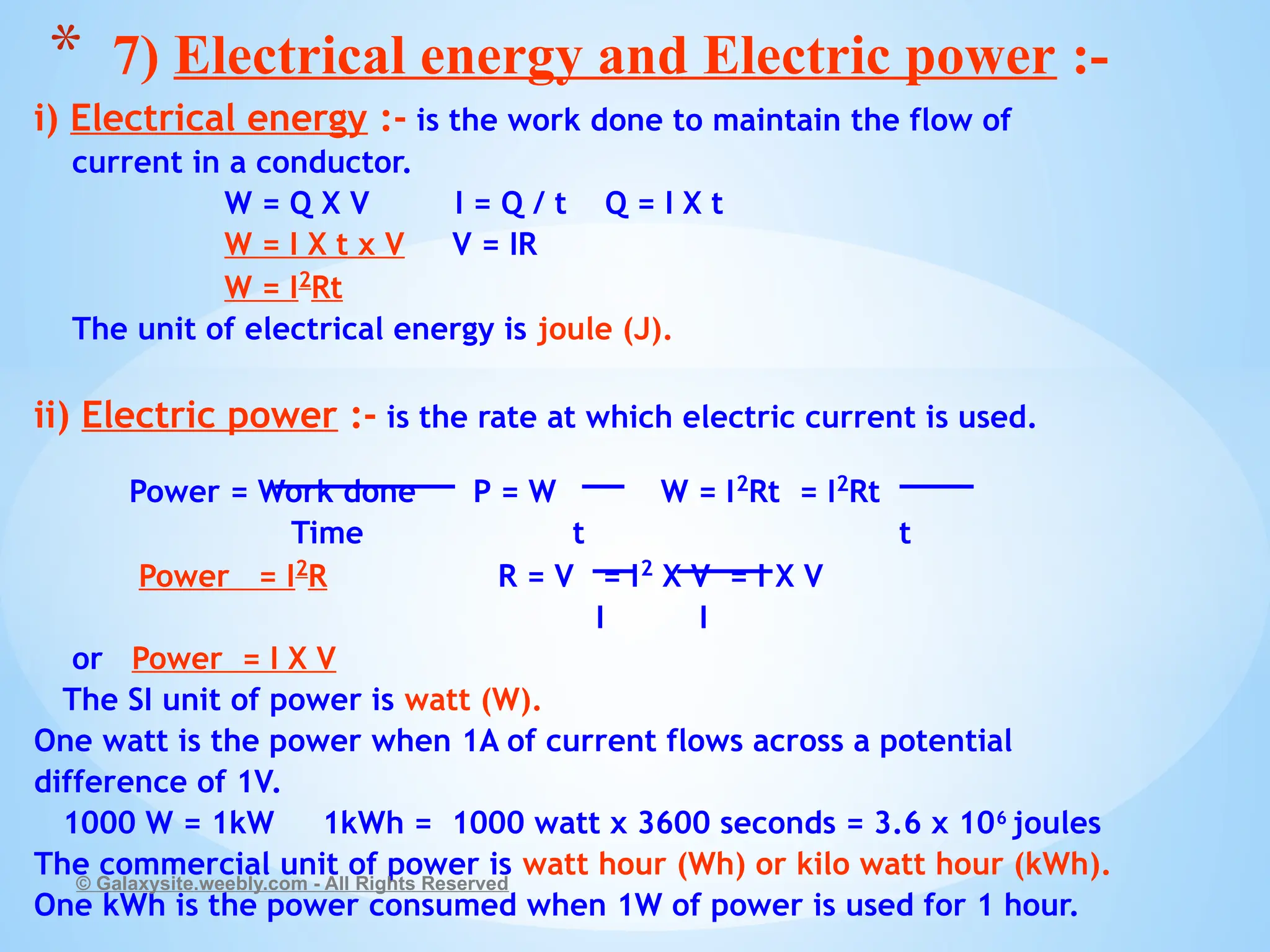 i) Electrical energy :- is the work done to maintain the flow of
current in a conductor.
W = Q X V I = Q / t Q = I X t
W = I X t x V V = IR
W = I2
Rt
The unit of electrical energy is joule (J).
ii) Electric power :- is the rate at which electric current is used.
Power = Work done P = W W = I2
Rt = I2
Rt
Time t t
Power = I2
R R = V = I2
X V = I X V
I I
or Power = I X V
The SI unit of power is watt (W).
One watt is the power when 1A of current flows across a potential
difference of 1V.
1000 W = 1kW 1kWh = 1000 watt x 3600 seconds = 3.6 x 106
joules
The commercial unit of power is watt hour (Wh) or kilo watt hour (kWh).
One kWh is the power consumed when 1W of power is used for 1 hour.
© Galaxysite.weebly.com - All Rights Reserved
* 7) Electrical energy and Electric power :-
 