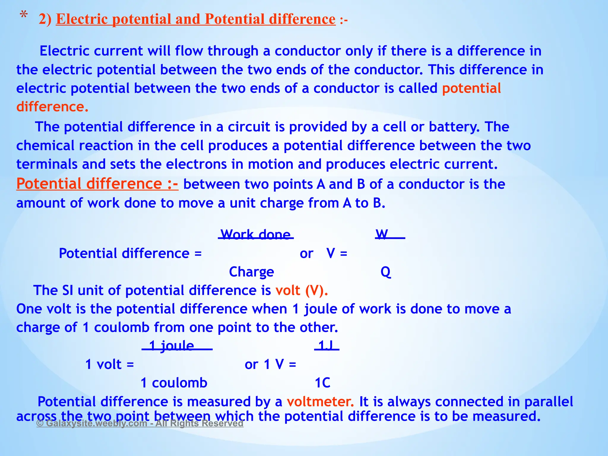Electric current will flow through a conductor only if there is a difference in
the electric potential between the two ends of the conductor. This difference in
electric potential between the two ends of a conductor is called potential
difference.
The potential difference in a circuit is provided by a cell or battery. The
chemical reaction in the cell produces a potential difference between the two
terminals and sets the electrons in motion and produces electric current.
Potential difference :- between two points A and B of a conductor is the
amount of work done to move a unit charge from A to B.
Work done W
Potential difference = or V =
Charge Q
The SI unit of potential difference is volt (V).
One volt is the potential difference when 1 joule of work is done to move a
charge of 1 coulomb from one point to the other.
1 joule 1J
1 volt = or 1 V =
1 coulomb 1C
Potential difference is measured by a voltmeter. It is always connected in parallel
across the two point between which the potential difference is to be measured.
© Galaxysite.weebly.com - All Rights Reserved
* 2) Electric potential and Potential difference :-
 