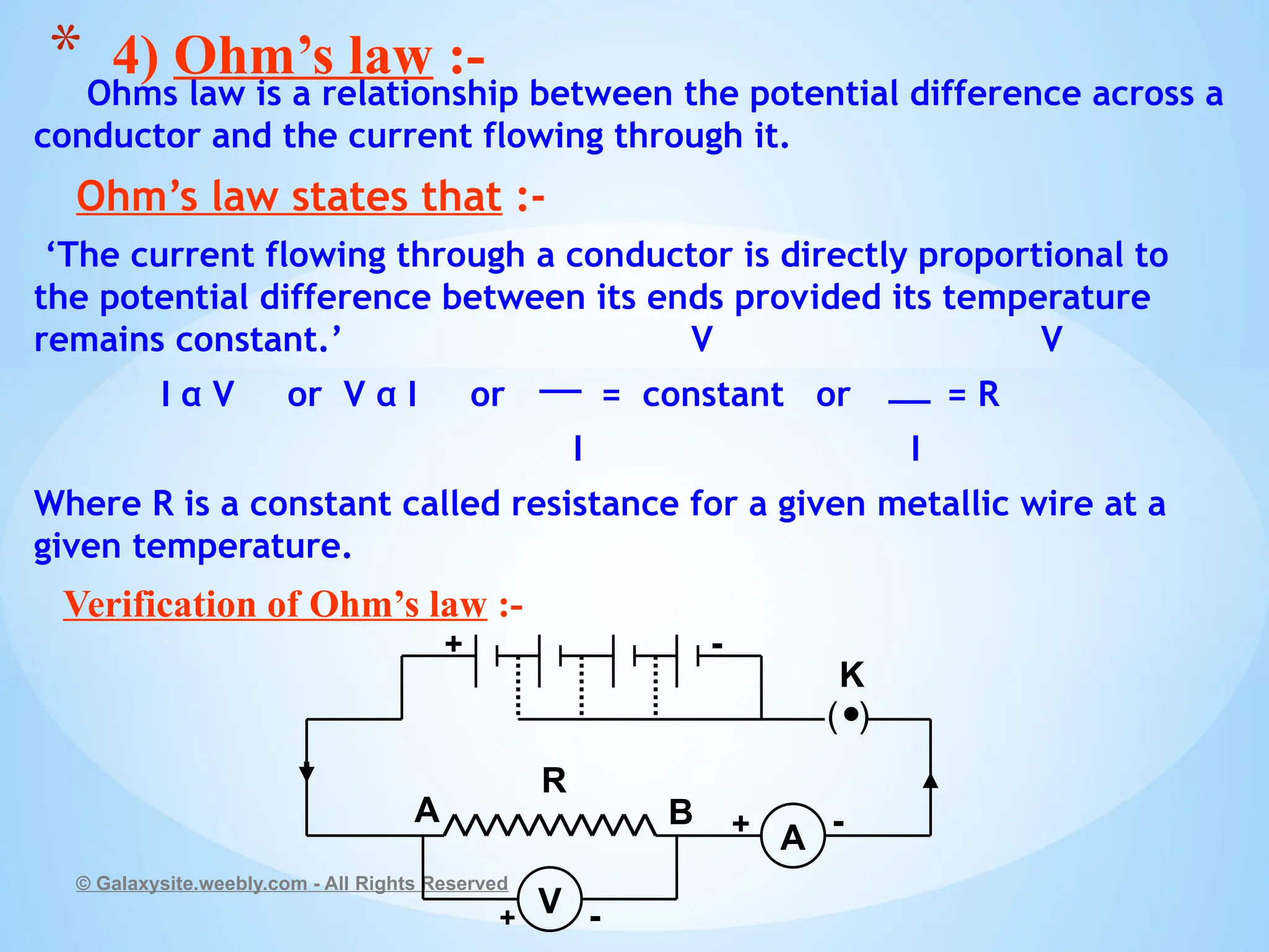 Ohms law is a relationship between the potential difference across a
conductor and the current flowing through it.
Ohm’s law states that :-
‘The current flowing through a conductor is directly proportional to
the potential difference between its ends provided its temperature
remains constant.’ V V
I α V or V α I or = constant or = R
I I
Where R is a constant called resistance for a given metallic wire at a
given temperature.
Verification of Ohm’s law :-
© Galaxysite.weebly.com - All Rights Reserved
* 4) Ohm’s law :-
V
A
+ -
+ -
+ -
R
K
A B
( )
 