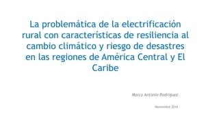 La problemática de la electrificación
rural con características de resiliencia al
cambio climático y riesgo de desastres
en las regiones de América Central y El
Caribe
Marco Antonio Rodríguez
Noviembre 2016
 