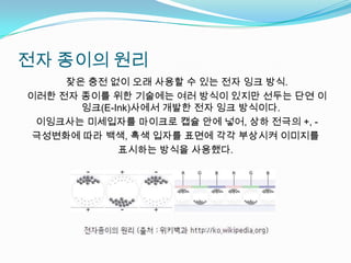 전자 종이의 원리 잦은 충전 없이 오래 사용할 수 있는 전자 잉크 방식. 이러한 전자 종이를 위한 기술에는 여러 방식이 있지만 선두는 단연 이잉크(E-Ink)사에서 개발한 전자 잉크 방식이다.이잉크사는 미세입자를 마이크로 캡슐 안에 넣어, 상하 전극의 +, - 극성변화에 따라 백색, 흑색 입자를 표면에 각각 부상시켜 이미지를 표시하는 방식을 사용했다.
