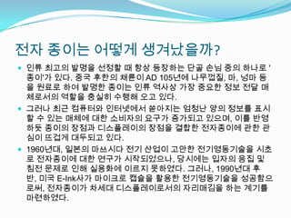 전자 종이는 어떻게 생겨났을까?인류 최고의 발명을 선정할 때 항상 등장하는 단골 손님 중의 하나로 '종이'가 있다. 중국 후한의 채륜이AD 105년에 나무껍질, 마, 넝마 등을 원료로 하여 발명한 종이는 인류 역사상 가장 중요한 정보 전달 매체로서의 역할을 충실히 수행해 오고 있다.   그러나 최근 컴퓨터와 인터넷에서 쏟아지는 엄청난 양의 정보를 표시할 수 있는 매체에 대한 소비자의 요구가 증가되고 있으며, 이를 반영하듯 종이의 장점과 디스플레이의 장점을 결합한 전자종이에 관한 관심이 뜨겁게 대두되고 있다.   1960년대, 일본의 마쓰시다 전기 산업이 고안한 전기영동기술을 시초로 전자종이에 대한 연구가 시작되었으나, 당시에는 입자의 응집 및 침전 문제로 인해 실용화에 이르지 못하였다. 그러나, 1990년대 후반, 미국 E-Ink사가 마이크로 캡슐을 활용한 전기영동기술을 성공함으로써, 전자종이가 차세대 디스플레이로서의 자리매김을 하는 계기를 마련하였다.