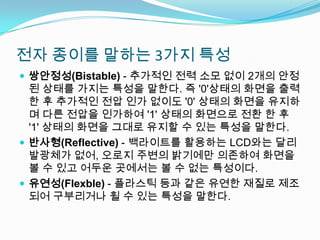 전자 종이를 말하는 3가지 특성쌍안정성(Bistable) - 추가적인 전력 소모 없이 2개의 안정된 상태를 가지는 특성을 말한다. 즉 '0'상태의 화면을 출력한 후 추가적인 전압 인가 없이도 '0' 상태의 화면을 유지하며 다른 전압을 인가하여 '1' 상태의 화면으로 전환 한 후 '1' 상태의 화면을 그대로 유지할 수 있는 특성을 말한다.반사형(Reflective) - 백라이트를 활용하는 LCD와는 달리 발광체가 없어, 오로지 주변의 밝기에만 의존하여 화면을 볼 수 있고 어두운 곳에서는 볼 수 없는 특성이다.유연성(Flexble) - 플라스틱 등과 같은 유연한 재질로 제조되어 구부리거나 휠 수 있는 특성을 말한다.