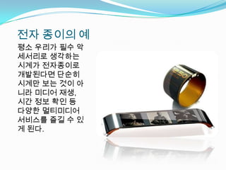 전자 종이의 예평소 우리가 필수 악세서리로 생각하는 시계가 전자종이로 개발된다면 단순히 시계만 보는 것이 아니라 미디어 재생, 시간 정보 확인 등 다양한 멀티미디어 서비스를 즐길 수 있게 된다.