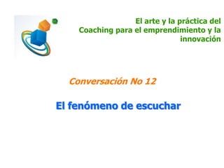 El arte y la práctica del
Coaching para el emprendimiento y la
innovación
Conversación No 12
El fenómeno de escuchar
 