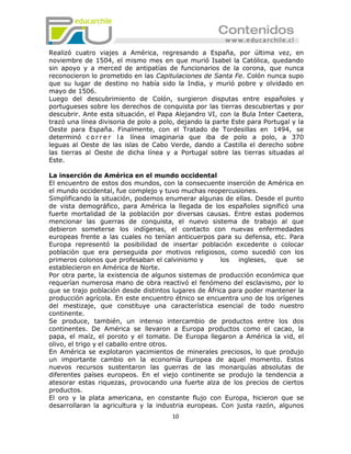 Realizó cuatro viajes a América, regresando a España, por última vez, en
noviembre de 1504, el mismo mes en que murió Isabel la Católica, quedando
sin apoyo y a merced de antipatías de funcionarios de la corona, que nunca
reconocieron lo prometido en las Capitulaciones de Santa Fe. Colón nunca supo
que su lugar de destino no había sido la India, y murió pobre y olvidado en
mayo de 1506.
Luego del descubrimiento de Colón, surgieron disputas entre españoles y
portugueses sobre los derechos de conquista por las tierras descubiertas y por
descubrir. Ante esta situación, el Papa Alejandro VI, con la Bula Inter Caetera,
trazó una línea divisoria de polo a polo, dejando la parte Este para Portugal y la
Oeste para España. Finalmente, con el Tratado de Tordesillas en 1494, se
determinó c o r r e r l a línea imaginaria que iba de polo a polo, a 370
leguas al Oeste de las islas de Cabo Verde, dando a Castilla el derecho sobre
las tierras al Oeste de dicha línea y a Portugal sobre las tierras situadas al
Este.

La inserción de América en el mundo occidental
El encuentro de estos dos mundos, con la consecuente inserción de América en
el mundo occidental, fue complejo y tuvo muchas reopercusiones.
Simplificando la situación, podemos enumerar algunas de ellas. Desde el punto
de vista demográfico, para América la llegada de los españoles significó una
fuerte mortalidad de la población por diversas causas. Entre estas podemos
mencionar las guerras de conquista, el nuevo sistema de trabajo al que
debieron someterse los indígenas, el contacto con nuevas enfermedades
europeas frente a las cuales no tenían anticuerpos para su defensa, etc. Para
Europa representó la posibilidad de insertar población excedente o colocar
población que era perseguida por motivos religiosos, como sucedió con los
primeros colonos que profesaban el calvinismo y       los ingleses, que se
establecieron en América de Norte.
Por otra parte, la existencia de algunos sistemas de producción económica que
requerían numerosa mano de obra reactivó el fenómeno del esclavismo, por lo
que se trajo población desde distintos lugares de África para poder mantener la
producción agrícola. En este encuentro étnico se encuentra uno de los orígenes
del mestizaje, que constituye una característica esencial de todo nuestro
continente.
Se produce, también, un intenso intercambio de productos entre los dos
continentes. De América se llevaron a Europa productos como el cacao, la
papa, el maíz, el poroto y el tomate. De Europa llegaron a América la vid, el
olivo, el trigo y el caballo entre otros.
En América se explotaron yacimientos de minerales preciosos, lo que produjo
un importante cambio en la economía Europea de aquel momento. Estos
nuevos recursos sustentaron las guerras de las monarquías absolutas de
diferentes países europeos. En el viejo continente se produjo la tendencia a
atesorar estas riquezas, provocando una fuerte alza de los precios de ciertos
productos.
El oro y la plata americana, en constante flujo con Europa, hicieron que se
desarrollaran la agricultura y la industria europeas. Con justa razón, algunos
                                       10
 