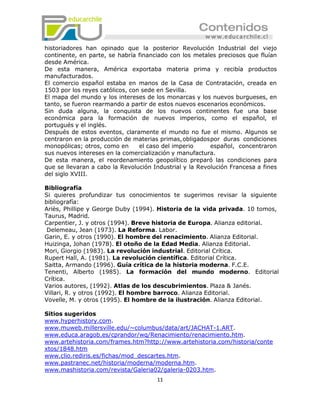 historiadores han opinado que la posterior Revolución Industrial del viejo
continente, en parte, se habría financiado con los metales preciosos que fluían
desde América.
De esta manera, América exportaba materia prima y recibía productos
manufacturados.
El comercio español estaba en manos de la Casa de Contratación, creada en
1503 por los reyes católicos, con sede en Sevilla.
El mapa del mundo y los intereses de los monarcas y los nuevos burgueses, en
tanto, se fueron rearmando a partir de estos nuevos escenarios económicos.
Sin duda alguna, la conquista de los nuevos continentes fue una base
económica para la formación de nuevos imperios, como el español, el
portugués y el inglés.
Después de estos eventos, claramente el mundo no fue el mismo. Algunos se
centraron en la producción de materias primas, obligados por duras condiciones
monopólicas; otros, como en      el caso del imperio     español, concentraron
sus nuevos intereses en la comercialización y manufactura.
De esta manera, el reordenamiento geopolítico preparó las condiciones para
que se llevaran a cabo la Revolución Industrial y la Revolución Francesa a fines
del siglo XVIII.

Bibliografía
Si quieres profundizar tus conocimientos te sugerimos revisar la siguiente
bibliografía:
Ariès, Phillipe y George Duby (1994). Historia de la vida privada. 10 tomos,
Taurus, Madrid.
Carpentier, J. y otros (1994). Breve historia de Europa. Alianza editorial.
 Delemeau, Jean (1973). La Reforma. Labor.
Garin, E. y otros (1990). El hombre del renacimiento. Alianza Editorial.
Huizinga, Johan (1978). El otoño de la Edad Media. Alianza Editorial.
Mori, Giorgio (1983). La revolución industrial. Editorial Crítica.
Rupert Hall, A. (1981). La revolución científica. Editorial Crítica.
Saitta, Armando (1996). Guía crítica de la historia moderna. F.C.E.
Tenenti, Alberto (1985). La formación del mundo moderno. Editorial
Crítica.
Varios autores, (1992). Atlas de los descubrimientos. Plaza & Janés.
Villari, R. y otros (1992). El hombre barroco. Alianza Editorial.
Vovelle, M. y otros (1995). El hombre de la ilustración. Alianza Editorial.

Sitios sugeridos
www.hyperhistory.com.
www.muweb.millersville.edu/~columbus/data/art/JACHAT-1.ART.
www.educa.aragob.es/cprandor/wq/Renacimiento/renacimiento.htm.
www.artehistoria.com/frames.htm?http://www.artehistoria.com/historia/conte
xtos/1848.htm
www.clio.rediris.es/fichas/mod_descartes.htm.
www.pastranec.net/historia/moderna/moderna.htm.
www.mashistoria.com/revista/Galeria02/galeria-0203.htm.
                                      11
 
