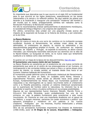 Es importante que descubras que lo que ocurre en el siglo XVI es fundamental
para lo que ocurrirá en los siglos posteriores, especialmente en los temas
relacionados a la ciencia y la reflexión política. De aquí saldrán los pilares que
llevarán a la Ilustración a inaugurar una concepción “moderna” del hombre y
del mundo que lo rodea, protagonizando cambios tan radicales como la
Revolución Francesa y la Revolución Industrial.
Por ello te recomendamos analizar particularmente el absolutismo monárquico,
la sociedad del Antiguo Régimen y los orígenes del capitalismo.
Por último, cerraremos esta unidad con una pequeña mirada acerca del
impacto de la expansión de Europa en la historia de América, y por extensión,
en la de Chile.

La Época Moderna
El siglo XV marca el inicio de una serie de cambios en la civilización europea
occidental. Durante el Renacimiento, los artistas crean obras de arte
admirables, el cristianismo se depura, la ciencia se sistematiza y los
descubrimientos geográficos amplían el mundo. Se conforman los imperios
coloniales de España y Portugal, se expande la economía, se abren nuevos
mercados. Las monarquías nacionales estructuran sus dominios con la idea de
la Nación-Estado. La burguesía en tanto, es la nueva clase que lentamente
sustituirá a la nobleza como clase dominante.

Si quieres ver un mapa de la época de los descubrimientos, haz clic aquí.
El humanismo: una nueva visión del ser humano
La Época Moderna se caracteriza por el predominio de una nueva corriente de
pensamiento que pone en el centro de sus preocupaciones al ser humano, en
contraposición a las corrientes teístas que ponen a Dios o a varios dioses como
centro de interés. La mirada cambia, se traslada desde Dios hacia el ser
humano. Estamos hablando del humanismo.
El humanismo puede definirse como la dimensión intelectual del Renacimiento.
Su nacimiento se ubica en Italia, en ciudades como Roma, Venecia y
especialmente Florencia, desde donde se difundió hacia otros países de
Europa, fundamentalmente los Países Bajos. Los humanistas quisieron dar
respuestas a las interrogantes de su época recurriendo tanto al cristianismo
como a la filosofía grecolatina, creando un sistema intelectual caracterizado
por la supremacía del hombre sobre la naturaleza. Su intención fue la de
desarrollar el espíritu crítico y la plena confianza en sus propias posibilidades.
Algunos de sus representantes fueron Gianozzo Manetti, Marcillo Ficino y
Giovanni Picò della Mirandola, quien probablemente fue uno de los
primeros en usar la palabra humanismo para caracterizar a este nuevo
movimiento. En Florencia se crea una importante Academia con el apoyo de
los Médicis, y surgen mecenas –personas con poder económico o político- que
apoyaron, protegieron y recibieron en sus palacios a los nuevos
creadores. Protegidos por los mecenas, muchos intelectuales y artistas
pudieron materializar sus obras.
Otro de los pensadores humanistas importantes fue Erasmo de Rotterdam
(1466-1536), autor de El Elogio de la Locura, Enquiridión, y Coloquios.
                                        2
 