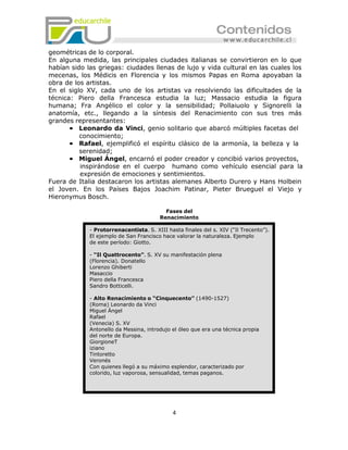 geométricas de lo corporal.
En alguna medida, las principales ciudades italianas se convirtieron en lo que
habían sido las griegas: ciudades llenas de lujo y vida cultural en las cuales los
mecenas, los Médicis en Florencia y los mismos Papas en Roma apoyaban la
obra de los artistas.
En el siglo XV, cada uno de los artistas va resolviendo las dificultades de la
técnica: Piero della Francesca estudia la luz; Massacio estudia la figura
humana; Fra Angélico el color y la sensibilidad; Pollaiuolo y Signorelli la
anatomía, etc., llegando a la síntesis del Renacimiento con sus tres más
grandes representantes:
       • Leonardo da Vinci, genio solitario que abarcó múltiples facetas del
          conocimiento;
       • Rafael, ejemplificó el espíritu clásico de la armonía, la belleza y la
          serenidad;
       • Miguel Ángel, encarnó el poder creador y concibió varios proyectos,
          inspirándose en el cuerpo humano como vehículo esencial para la
          expresión de emociones y sentimientos.
Fuera de Italia destacaron los artistas alemanes Alberto Durero y Hans Holbein
el Joven. En los Países Bajos Joachim Patinar, Pieter Brueguel el Viejo y
Hieronymus Bosch.

                                          Fases del
                                        Renacimiento

             - Protorrenacentista. S. XIII hasta finales del s. XIV (“Il Trecento”).
             El ejemplo de San Francisco hace valorar la naturaleza. Ejemplo
             de este período: Giotto.

             - “Il Quattrocento”. S. XV su manifestación plena
             (Florencia). Donatello
             Lorenzo Ghiberti
             Masaccio
             Piero della Francesca
             Sandro Botticelli.

             - Alto Renacimiento o “Cinquecento” (1490-1527)
             (Roma) Leonardo da Vinci
             Miguel Ángel
             Rafael
             (Venecia) S. XV
             Antonello da Messina, introdujo el óleo que era una técnica propia
             del norte de Europa.
             GiorgioneT
             iziano
             Tintoretto
             Veronés
             Con quienes llegó a su máximo esplendor, caracterizado por
             colorido, luz vaporosa, sensualidad, temas paganos.




                                             4
 
