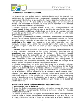 Los adelantos técnicos del período.

Los inventos de este período jugaron un papel fundamental. Recordemos que
los hombres del Renacimiento eran aventureros y con mucha confianza en sus
capacidades individuales, lo que explica los nuevos descubrimientos llevados a
cabo en este período. Por otra parte la imprenta produjo un enorme cambio
debido a la posibilidad de difundir las ideas con un volumen y una rapidez
jamás experimentadas hasta ese momento.
La difusión de los conocimientos geográficos del griego Ptolomeo (siglo II), el
Imago Mundi de Pedro D’Ailly, sumado a las ideas del cosmógrafo florentino
Toscanelli, daban credibilidad a la teoría de que la tierra era redonda, mientras
la idea de que la tierra fuera plana solamente era sostenida por una masa
ignorante y/o supersticiosa.
La cartografía realizada por los árabes, genoveses, portugueses y mallorquines
permitió a los nuevos navegantes tener un conocimiento cabal de las costas
del viejo mundo. Además, el reemplazo de los barcos medievales por las
carabelas y las naos, que agregaron a las velas cuadradas una vela
triangular conocida como latina, les permitió aprovechar todos los vientos
y poder navegar en alta mar sin tener que estar siempre pendientes de la
costa.
La brújula, cuyo descubrimiento se atribuye a los chinos, permitió navegar en
el mar teniendo conciencia de los puntos cardinales, mientras que el
astrolabio, que permite determinar la latitud y la longitud, resultó
determinante para la expansión de la navegación. Estos instrumentos
permitieron que los europeos del siglo XV se aventuraran más allá de las
rutas conocidas hasta ese momento, permitiendo, por consiguiente, el
descubrimiento del continente americano. Por otra parte, el hallazgo de la
pólvora implicó un cambio radical en las reglas de la guerra.
La ciencia renacentista, en tanto, sentó las bases de la ciencia moderna,
centrada en la búsqueda de la explicación de los fenómenos a través de la
razón y la experimentación. El prototipo del hombre renacentista fue Leonardo
da Vinci (1452-1519), pintor y estudioso del cuerpo humano y del movimiento.
En la astronomía, Nicolás Copérnico dio a conocer su revolucionaria teoría,
conocida como heliocentrismo, que postulaba que el Sol se encontraba en el
centro del universo. En la medicina se produjeron avances tan importantes
como el descubrimiento de la circulación de la sangre, realizado por Miguel
Servet, quien murió en la hoguera condenado por hereje en la ciudad de
Ginebra calvinista.

Ruptura de la unidad religiosa: Reforma y Contrarreforma
El mundo anterior a la Reforma
El desarrollo de las monarquías nacionales, entre otras causas, dio lugar a que
el Papa perdiera paulatinamente dominio e influencia sobre los diversos
Estados de la cristiandad.
Los valores que inspiraron a la Iglesia durante la Edad Media fueron perdiendo
vigencia frente al lujo en que vivían los papas durante el siglo XIV, por lo que
se produjo un conflicto entre el deber ser de la Iglesia y la práctica misma de
                                       5
 