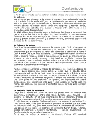 la fe. En este contexto se desarrollaron miradas críticas a la Iglesia institucional
del Vaticano.
Los primeros que criticaron a la Iglesia proponían mayor coherencia entre la
práctica de la fe y la teoría teológica. La Iglesia vendía prebendas y beneficios
solo a las personas que podían comprarla, y quienes la criticaban acusaban que
muchos obispos no habían pisado jamás sus obispados y recibían rentas,
mientras la Iglesia cobraba. Estas cuestiones hicieron entrar al Vaticano en una
profunda pérdida de credibilidad.
En 1517 el Papa León X decidió erigir la Basílica de San Pedro y para cubrir los
gastos impuso las llamadas indulgencias, que consistían en un mecanismo
mediante el cual el Papa entregaba al creyente, a través de un documento,
gracia y perdón de sus pecados, y a cambio de esto, el católico pagaba una
cantidad de dinero determinada.

La Reforma de Lutero
Esta situación desacreditó claramente a la Iglesia, y en 1517 Lutero pone en
discusión en la capilla de Wittemberg la validez de las indulgencias,
concluyendo que era ilegítima su venta. Los dominicos lo denuncian a Roma y
León X firma una bula poco aclaratoria. Lutero responde haciendo una crítica
total al sistema religioso: niega a los sacerdotes su papel de intermediarios,
propone la interpretación personal e individual de la Biblia, rechaza los
sacramentos como formulismos vacíos y afirma que es la fe y no sus obras la
que salva al ser humano. En 1520 el Papa excomulgó a Lutero quien replicó
quemando públicamente la orden papal.

Muchos príncipes alemanes y masas de campesinos se volvieron adeptos de
Lutero, quien predica una iglesia pobre y señala que el Estado, como
representante del pueblo, se hará cargo de las riquezas de la Iglesia y serán
los campesinos quienes ocupen las tierras de obispados y abadías. De esta
manera, coinciden los intereses religiosos y anhelos de reformas sociales de
una gran parte de los alemanes. En general, los seguidores de Lutero
consideran a este cristianismo más puro y más cercano al mundo real. De
hecho, por ejemplo, los clérigos protestantes tienen permiso para contraer
matrimonio.

La Reforma fuera de Alemania
Luego de la muerte de Lutero en 1546, los protestantes se hicieron más
extremistas, destacándose entre ellos Ulrico Zwinglio. Juan Calvino,         en
Ginebra, se convirtió en el más intransigente de los luteranos, creando el
calvinismo, que perseguía a todos aquellos que no compartieran sus ideas.
El calvinismo se caracterizó, fundamentalmente, por sostener la predestinación.
Dios todo lo sabe, sabe quién se salva y quién no, de manera que sus obras
no son importantes. Así, quien está predestinado a condenarse, se condenará.
Los países en los cuales se expandió el calvinismo fueron Suiza, Holanda,
Escocia (presbiterianos), Inglaterra (puritanos),   Francia (hugonotes). En
España, en tanto, se extendió el erasmismo.
En lo que se refiere a Inglaterra, inicialmente Enrique VIII condenó
                                         6
 