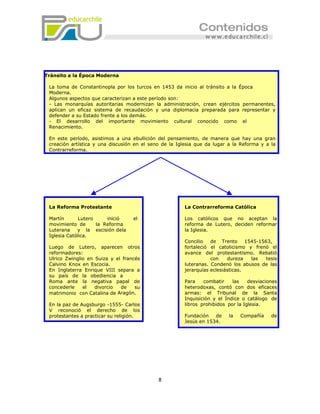 Tránsito a la Época Moderna

 La toma de Constantinopla por los turcos en 1453 da inicio al tránsito a la Época
 Moderna.
 Algunos aspectos que caracterizan a este período son:
 - Las monarquías autoritarias modernizan la administración, crean ejércitos permanentes,
 aplican un eficaz sistema de recaudación y una diplomacia preparada para representar y
 defender a su Estado frente a los demás.
 - El desarrollo del importante movimiento cultural conocido como el
 Renacimiento.

 En este período, asistimos a una ebullición del pensamiento, de manera que hay una gran
 creación artística y una discusión en el seno de la Iglesia que da lugar a la Reforma y a la
 Contrarreforma.




 La Reforma Protestante                                 La Contrarreforma Católica

 Martín       Lutero     inició    el                   Los católicos que no aceptan la
 movimiento de       la Reforma                         reforma de Lutero, deciden reformar
 Luterana    y la escisión dela                         la Iglesia.
 Iglesia Católica.
                                                        Concilio   de Trento      1545-1563,
 Luego de Lutero, aparecen otros                        fortaleció el catolicismo y frenó el
 reformadores:                                          avance del protestantismo. Rebatió
 Ulrico Zwinglio en Suiza y el francés                             con    dureza    las   tesis
 Calvino Knox en Escocia.                               luteranas. Condenó los abusos de las
 En Inglaterra Enrique VIII separa a                    jerarquías eclesiásticas.
 su país de la obediencia a
 Roma ante la negativa papal de                         Para    combatir    las    desviaciones
 concederle    el   divorcio  de    su                  heterodoxas, contó con dos eficaces
 matrimonio con Catalina de Aragón.                     armas: el Tribunal de la Santa
                                                        Inquisición y el Índice o catálogo de
 En la paz de Augsburgo -1555- Carlos                   libros prohibidos por la Iglesia.
 V reconoció el derecho de los
 protestantes a practicar su religión.                  Fundación   de    la   Compañía     de
                                                        Jesús en 1534.




                                             8
 