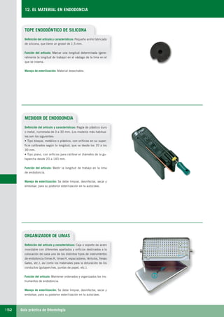 Guía práctica de Odontología152
12. EL MATERIAL EN ENDODONCIA
TOPE ENDODÓNTICO DE SILICONA
MEDIDOR DE ENDODONCIA
Definición del artículo y características: Pequeño anillo fabricado
de silicona, que tiene un grosor de 1,5 mm.
Función del artículo: Marcar una longitud determinada (gene-
ralmente la longitud de trabajo) en el vástago de la lima en el
que se inserta.
Manejo de esterilización: Material desechable.
Definición del artículo y características: Regla de plástico duro
o metal, numerada de 0 a 30 mm. Los modelos más habitua-
les son los siguientes:
• Tipo bloque, metálico o plástico, con orificios en su super-
ficie calibrados según la longitud, que va desde los 10 a los
30 mm.
• Tipo plano, con orificios para calibrar el diámetro de la gu-
tapercha desde 20 a 140 mm.
Función del artículo: Medir la longitud de trabajo en la lima
de endodoncia.
Manejo de esterilización: Se debe limpiar, desinfectar, secar y
embolsar, para su posterior esterilización en la autoclave.
ORGANIZADOR DE LIMAS
Definición del artículo y características: Caja o soporte de acero
inoxidable con diferentes apartados y orificios destinados a la
colocación de cada uno de los distintos tipos de instrumentos
de endodoncia (limas K, limas H, espaciadores, léntulos, fresas
Gates, etc.), así como los materiales para la obturación de los
conductos (gutaperchas, puntas de papel, etc.).
Función del artículo: Mantener ordenados y organizados los ins-
trumentos de endodoncia.
Manejo de esterilización: Se debe limpiar, desinfectar, secar y
embolsar, para su posterior esterilización en la autoclave.
LLIBRE PROCLINIC-OK-corregido.indd 152 6/9/10 16:35:54
 
