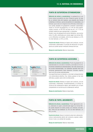 ODONTOBOOK 153
12. EL MATERIAL EN ENDODONCIA
PUNTA DE GUTAPERCHA ESTANDARIZADA
Definición del artículo y características: La gutapercha es una
resina natural procedente del árbol Polaquium gutta. Se trata
de un isómero trans del isopreno, que presenta dos formas
cristalinas: la forma α, que se encuentra en la naturaleza; y la
forma β, que se da en la mayoría de las fórmulas comerciales.
Las puntas dentales de gutapercha contienen aproximada-
mente un 19-22% de gutapercha, un 1-4% de ceras plastifi-
cantes y resinas, un 59-75% de óxido de zinc, un 1-17% de
sulfatos metálicos para radiopacidad, y colorantes.
Existen conos de gutapercha de varios diámetros, que oscilan
entre 15 y 80, clasificados por colores según las normas ISO,
y con diferentes conicidades, entre las que destacan un 2%
(la más habitual), un 4% y un 6%.
Función del artículo: Rellenar el espacio del conducto, una vez
conformado y desbridado. El proceso de obturación con guta-
percha se puede realizar mediante diversas técnicas.
Manejo de esterilización: Material desechable.
PUNTA DE GUTAPERCHA ACCESORIA
Definición del artículo y características: Punta de gutapercha no
estandarizada (no coinciden en tamaño y conicidad con los ins-
trumentos endodónticos estandarizados). Son más cónicas que
las puntas estandarizadas, con diámetros apicales finos que
aumentan gradualmente hasta diámetros coronales mayores
que los de las puntas estandarizadas.
Las especificaciones de diámetro y conicidad correspondientes
a la nomenclatura extrafina, fina, media y gruesa no han sido
definidas y pueden variar entre los fabricantes.
Función del artículo: Rellenar el espacio del conducto, una vez
conformado y desbridado. Fundamentalmente, se utilizan en
la técnica de condensación lateral, pero también son un buen
complemento en las técnicas de condensación vertical.
Manejo de esterilización: Material desechable.
PUNTA DE PAPEL ABSORBENTE
Definición del artículo y características: Punta ligeramente cóni-
ca, elaborada con papel y estandarizada según las normas ISO.
Se puede disponer de estas puntas con diversas conicida-
des, entre las que destacan un 2% (la más habitual), un
4% y un 6%.
Función del artículo: Secar el conducto antes de la obturación,
colocar medicamentos dentro del conducto y ayudar a deter-
minar el color y la calidad del exudado.
Manejo de esterilización: Material desechable.
LLIBRE PROCLINIC-OK-corregido.indd 153 6/9/10 16:35:57
 