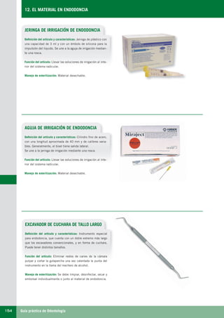Guía práctica de Odontología154
12. EL MATERIAL EN ENDODONCIA
JERINGA DE IRRIGACIÓN DE ENDODONCIA
Definición del artículo y características: Jeringa de plástico con
una capacidad de 3 ml y con un émbolo de silicona para la
impulsión del liquido. Se une a la aguja de irrigación median-
te una rosca.
Función del artículo: Llevar las soluciones de irrigación al inte-
rior del sistema radicular.
Manejo de esterilización: Material desechable.
AGUJA DE IRRIGACIÓN DE ENDODONCIA
EXCAVADOR DE CUCHARA DE TALLO LARGO
Definición del artículo y características: Cilindro fino de acero,
con una longitud aproximada de 40 mm y de calibres varia-
bles. Generalmente, el bisel tiene salida lateral.
Se une a la jeringa de irrigación mediante una rosca.
Función del artículo: Llevar las soluciones de irrigación al inte-
rior del sistema radicular.
Manejo de esterilización: Material desechable.
Definición del artículo y características: Instrumento especial
para endodoncia, que cuenta con un doble extremo más largo
que los excavadores convencionales, y en forma de cuchara.
Puede tener distintos tamaños.
Función del artículo: Eliminar restos de caries de la cámara
pulpar y cortar la gutapercha una vez calentada la punta del
instrumento en la llama del mechero de alcohol.
Manejo de esterilización: Se debe limpiar, desinfectar, secar y
embolsar individualmente o junto al material de endodoncia.
LLIBRE PROCLINIC-OK-corregido.indd 154 6/9/10 16:35:59
 