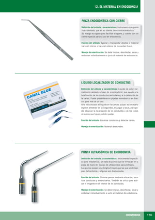 ODONTOBOOK 155
12. EL MATERIAL EN ENDODONCIA
PINZA ENDODÓNTICA CON CIERRE
Definición del artículo y características: Instrumento con punta
lisa o dentada, que en su interior tiene una acanaladura.
Su mango es rugoso para facilitar el agarre, y cuenta con un
cierre especial para su uso en endodoncia.
Función del artículo: Agarrar y transportar objetos o material
hacia el interior o hacia el exterior de la cavidad bucal.
Manejo de esterilización: Se debe limpiar, desinfectar, secar y
embolsar individualmente o junto al material de endodoncia.
LÍQUIDO LOCALIZADOR DE CONDUCTOS
Definición del artículo y características: Líquido de color nor-
malmente azulado a base de propilenglicol, que ayuda a la
localización de los conductos radiculares y a la detección de
la caries. Puede presentarse en pipetas monodosis o en fras-
cos para más de un uso.
Una vez colocado el líquido en la cámara pulpar, es necesario
esperar alrededor de 10 segundos, enjuagar y secar, para po-
der observar la localización de los conductos o de los restos
de caries que hayan podido quedar.
Función del artículo: Localizar conductos y detectar caries.
Manejo de esterilización: Material desechable.
PUNTA ULTRASÓNICA DE ENDODONCIA
Definición del artículo y características: Instrumental específi-
co para endodoncia. Se trata de puntas que se enroscan en la
pieza de mano del equipo de ultrasonidos para profilaxis.
Las puntas poseen una longitud mayor que las que se utilizan
para tartrectomía, y algunas son diamantadas.
Función del artículo: Eliminar pernos mediante vibración, loca-
lizar conductos y ensancharlos. También se utiliza para acti-
var el irrigante en el interior de los conductos.
Manejo de esterilización: Se debe limpiar, desinfectar, secar y
embolsar individualmente o junto al material de endodoncia.
LLIBRE PROCLINIC-OK-corregido.indd 155 6/9/10 16:36:03
 