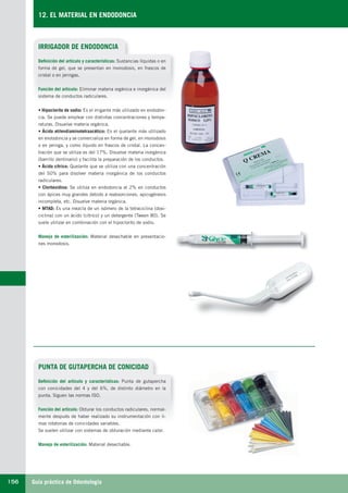 Guía práctica de Odontología156
12. EL MATERIAL EN ENDODONCIA
IRRIGADOR DE ENDODONCIA
PUNTA DE GUTAPERCHA DE CONICIDAD
Definición del artículo y características: Sustancias líquidas o en
forma de gel, que se presentan en monodosis, en frascos de
cristal o en jeringas.
Función del artículo: Eliminar materia orgánica e inorgánica del
sistema de conductos radiculares.
• Hipoclorito de sodio: Es el irrigante más utilizado en endodon-
cia. Se puede emplear con distintas concentraciones y tempe-
raturas. Disuelve materia orgánica.
• Ácido etilendiaminotetraacético: Es el quelante más utilizado
en endodoncia y se comercializa en forma de gel, en monodosis
o en jeringa, y como líquido en frascos de cristal. La concen-
tración que se utiliza es del 17%. Disuelve materia inorgánica
(barrillo dentinario) y facilita la preparación de los conductos.
• Ácido cítrico: Quelante que se utiliza con una concentración
del 50% para disolver materia inorgánica de los conductos
radiculares.
• Clorhexidina: Se utiliza en endodoncia al 2% en conductos
con ápices muy grandes debido a reabsorciones, apicogénesis
incompleta, etc. Disuelve materia orgánica.
• MTAD: Es una mezcla de un isómero de la tetraciclina (doxi-
ciclina) con un ácido (cítrico) y un detergente (Tween 80). Se
suele utilizar en combinación con el hipoclorito de sodio.
Manejo de esterilización: Material desechable en presentacio-
nes monodosis.
Definición del artículo y características: Punta de gutapercha
con conicidades del 4 y del 6%, de distinto diámetro en la
punta. Siguen las normas ISO.
Función del artículo: Obturar los conductos radiculares, normal-
mente después de haber realizado su instrumentación con li-
mas rotatorias de conicidades variables.
Se suelen utilizar con sistemas de obturación mediante calor.
Manejo de esterilización: Material desechable.
LLIBRE PROCLINIC-OK-corregido.indd 156 6/9/10 16:36:07
 