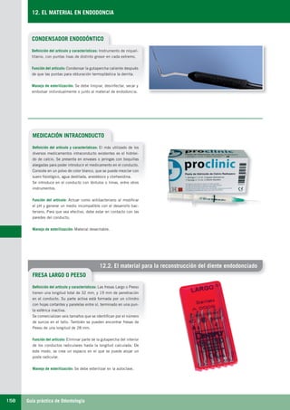 Guía práctica de Odontología158
12. EL MATERIAL EN ENDODONCIA
12.2. El material para la reconstrucción del diente endodonciado
CONDENSADOR ENDODÓNTICO
MEDICACIÓN INTRACONDUCTO
FRESA LARGO O PEESO
Definición del artículo y características: Instrumento de níquel-
titanio, con puntas lisas de distinto grosor en cada extremo.
Función del artículo: Condensar la gutapercha caliente después
de que las puntas para obturación termoplástica la derrita.
Manejo de esterilización: Se debe limpiar, desinfectar, secar y
embolsar individualmente o junto al material de endodoncia.
Definición del artículo y características: El más utilizado de los
diversos medicamentos intraconducto existentes es el hidróxi-
do de calcio. Se presenta en envases o jeringas con boquillas
alargadas para poder introducir el medicamento en el conducto.
Consiste en un polvo de color blanco, que se puede mezclar con
suero fisiológico, agua destilada, anestésico y clorhexidina.
Se introduce en el conducto con léntulos o limas, entre otros
instrumentos.
Función del artículo: Actuar como antibacteriano al modificar
el pH y generar un medio incompatible con el desarrollo bac-
teriano. Para que sea efectivo, debe estar en contacto con las
paredes del conducto.
Manejo de esterilización: Material desechable.
Definición del artículo y características: Las fresas Largo o Peeso
tienen una longitud total de 32 mm, y 19 mm de penetración
en el conducto. Su parte activa está formada por un cilindro
con hojas cortantes y paralelas entre sí, terminado en una pun-
ta esférica inactiva.
Se comercializan seis tamaños que se identifican por el número
de surcos en el tallo. También se pueden encontrar fresas de
Peeso de una longitud de 28 mm.
Función del artículo: Eliminar parte de la gutapercha del interior
de los conductos radiculares hasta la longitud calculada. De
este modo, se crea un espacio en el que se puede alojar un
poste radicular.
Manejo de esterilización: Se debe esterilizar en la autoclave.
LLIBRE PROCLINIC-OK-corregido.indd 158 6/9/10 16:36:12
 