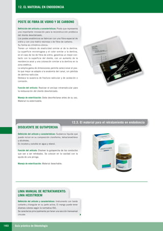 Guía práctica de Odontología160
12. EL MATERIAL EN ENDODONCIA
12.3. El material para el retratamiento en endodoncia
POSTE DE FIBRA DE VIDRIO Y DE CARBONO
DISOLVENTE DE GUTAPERCHA
Definición del artículo y características: Poste que representa
una importante innovación para la reconstrucción protésica
del diente desvitalizado.
Los postes anatómicos se fabrican con una fibra especial de
vidrio y con una matriz resinosa o de fibra de carbono.
Su forma es cilíndrico-cónica.
Tienen un módulo de elasticidad similar al de la dentina.
La superficie microrrugosa y el color similar a la dentina,
en el caso de los de fibra de vidrio, garantiza un mejor con-
tacto con la superficie del diente, con un aumento de la
resistencia axial y una coloración similar a la dentina en la
zona estética.
La amplia gama de dimensiones permite seleccionar el pos-
te que mejor se adapte a la anatomía del canal, sin pérdida
de dentina radicular.
Destaca la ausencia de fractura radicular y de oxidación o
corrosión.
Función del artículo: Realizar el anclaje intrarradicular para
la restauración del diente desvitalizado.
Manejo de esterilización: Debe desinfectarse antes de su uso.
Material no esterilizable.
Definición del artículo y características: Sustancia líquida que
puede incluir en su composición cloroformo, tetracloroetileno
y alcoholes.
Es incoloro y soluble en agua y etanol.
Función del artículo: Disolver la gutapercha de los conductos
que van a ser retratados. Se colocan en la cavidad con la
ayuda de una jeringa.
Manejo de esterilización: Material desechable.
LIMA MANUAL DE RETRATAMIENTO:
LIMA HEDSTROEM
Definición del artículo y características: Instrumento con borde
cortante y triangular en su parte activa. El mango puede tener
diversos colores según la normativa ISO.
Se caracteriza principalmente por tener una sección transversal
circular.
LLIBRE PROCLINIC-OK-corregido.indd 160 6/9/10 16:36:19
 