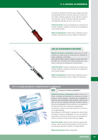 ODONTOBOOK 161
12. EL MATERIAL EN ENDODONCIA
12.4. La cirugía periapical y complicaciones en endodoncia
Se clasifican, atendiendo al diámetro apical y según las normas
de estandarización ISO, en series de colores del 10 al 80. Exis-
ten también diámetros especiales de 06 y 08 para conductos
muy estrechos, o de 90 y 100 para conductos muy anchos.
Las longitudes habituales son de 21, 25 y 31 mm.
Función del artículo: Limpiar las paredes de los conductos que
se están retratando, mediante la eliminación de la gutapercha
y del cemento sellador.
Manejo de esterilización: Se debe limpiar, desinfectar, secar y
embolsar individualmente o junto al material de endodoncia.
LIMA DE RETRATAMIENTO ROTATORIA
Definición del artículo y características: Instrumento con borde
cortante en su parte activa. Se comercializa con diferentes ta-
maños, longitudes y conicidades.
Cada sistema rotatorio posee su código de colores (tipo ProTa-
per, Mtwo, etc.). Se utiliza con el motor de endodoncia, con el
torque y velocidad recomendadas por cada fabricante.
Función del artículo: Limpiar las paredes de los conductos que
se están retratando, mediante la eliminación de la gutapercha
y del cemento sellador.
Manejo de esterilización: Se debe limpiar, desinfectar, secar y
embolsar individualmente o junto al material de endodoncia.
12.4. La cirugía periapical y complicaciones en endodoncia
MTA
Definición del artículo y características: Material similar al ce-
mento, compuesto principalmente por partículas de silicato
tricálcico, silicato dicálcico, aluminato férrico tetracálcico,
sulfato de calcio dihidratado, óxido tricálcico y óxido de sili-
cato, así como por pequeñas partículas minerales responsa-
bles de sus propiedades físicas y químicas, y una proporción
de óxido de bismuto que le proporciona radiopacidad.
Se presenta en forma de polvo para mezclarlo con el suero o
con el agua destilada.
Para transportar el MTA desde el recipiente de mezcla hasta
la cavidad, se utiliza un transportador con uno o dos extremos
funcionales y con forma de cilindro hueco. Con la ayuda de un
émbolo, se empuja el cemento hacia fuera del cargador.
Función del artículo: Obturar el ápice radicular, reparar perfo-
raciones, realizar recubrimientos pulpares y actuar como ba-
rrera del ápice radicular en dientes con el ápice abierto.
Manejo de esterilización: Material desechable.
(Ver capítulo 18 “El material en odontopediatría”)
LLIBRE PROCLINIC-OK-corregido.indd 161 6/9/10 16:36:21
 