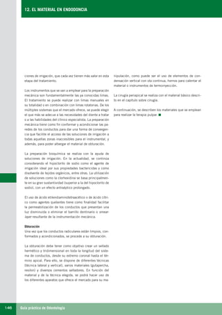 Guía práctica de Odontología146
12. EL MATERIAL EN ENDODONCIA
ciones de irrigación, que cada vez tienen más valor en esta
etapa del tratamiento.
Los instrumentos que se van a emplear para la preparación
mecánica son fundamentalmente las ya conocidas limas.
El tratamiento se puede realizar con limas manuales en
su totalidad o en combinación con limas rotatorias. De los
múltiples sistemas que el mercado ofrece, se puede elegir
el que más se adecue a las necesidades del diente a tratar
o a las habilidades del clínico especialista. La preparación
mecánica tiene como fin conformar y acondicionar las pa-
redes de los conductos para dar una forma de convergen-
cia que facilite el acceso de las soluciones de irrigación a
todas aquellas zonas inaccesibles para el instrumental, y
además, para poder albergar el material de obturación.
La preparación bioquímica se realiza con la ayuda de
soluciones de irrigación. En la actualidad, se continúa
considerando el hipoclorito de sodio como el agente de
irrigación ideal por sus propiedades bactericidas y como
disolvente de tejidos orgánicos, entre otras. La utilización
de soluciones como la clorhexidina se basa principalmen-
te en su gran sustantividad (superior a la del hipoclorito de
sodio), con un efecto antiséptico prolongado.
El uso de ácido etilendiaminotetraacético o de ácido cítri-
co como agentes quelantes tiene como finalidad facilitar
la permeabilización de los conductos que presentan una
luz disminuida o eliminar el barrillo dentinario o smear-
layer resultante de la instrumentación mecánica.
Obturación
Una vez que los conductos radiculares están limpios, con-
formados y acondicionados, se procede a su obturación.
La obturación debe tener como objetivo crear un sellado
hermético y tridimensional en toda la longitud del siste-
ma de conductos, desde su extremo coronal hasta el tér-
mino apical. Para ello, se dispone de diferentes técnicas
(técnica lateral y vertical), varios materiales (gutapercha,
resilon) y diversos cementos selladores. En función del
material y de la técnica elegida, se podrá hacer uso de
los diferentes aparatos que ofrece el mercado para su ma-
nipulación, como puede ser el uso de elementos de con-
densación vertical con ola continua, hornos para calentar el
material o instrumentos de termoinyección.
La cirugía periapical se realiza con el material básico descri-
to en el capítulo sobre cirugía.
A continuación, se describen los materiales que se emplean
para realizar la terapia pulpar.
LLIBRE PROCLINIC-OK-corregido.indd 146 6/9/10 16:35:40
 