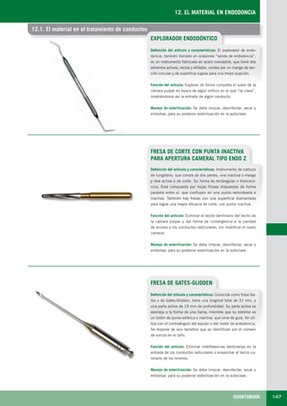 ODONTOBOOK 147
12. EL MATERIAL EN ENDODONCIA
12.1. El material en el tratamiento de conductos12.1. El material en el tratamiento de conductos
EXPLORADOR ENDODÓNTICO
Definición del artículo y características: El explorador de endo-
doncia, también llamado en ocasiones “sonda de endodoncia”,
es un instrumento fabricado en acero inoxidable, que tiene dos
extremos activos, rectos y afilados, unidos por un mango de sec-
ción circular y de superficie rugosa para una mejor sujeción.
Función del artículo: Explorar de forma completa el suelo de la
cámara pulpar en busca de algún orificio en el que “se clave”,
mostrándonos así la entrada de algún conducto.
Manejo de esterilización: Se debe limpiar, desinfectar, secar y
embolsar, para su posterior esterilización en la autoclave.
FRESA DE GATES-GLIDDEN
Definición del artículo y características: Conocida como fresa Ga-
tes o de Gates-Glidden, tiene una longitud total de 32 mm, y
una parte activa de 19 mm de profundidad. Su parte activa se
asemeja a la forma de una llama, mientras que su extremo es
un botón de punta esférica e inactiva, que sirve de guía. Se uti-
liza con el contraángulo del equipo o del motor de endodoncia.
Se dispone de seis tamaños que se identifican por el número
de surcos en el tallo.
Función del artículo: Eliminar interferencias dentinarias en la
entrada de los conductos radiculares o ensanchar el tercio co-
ronario de los mismos.
Manejo de esterilización: Se debe limpiar, desinfectar, secar y
embolsar, para su posterior esterilización en la autoclave.
FRESA DE CORTE CON PUNTA INACTIVA
PARA APERTURA CAMERAL TIPO ENDO Z
Definición del artículo y características: Instrumento de carburo
de tungsteno, que consta de dos partes, una inactiva o mango
y otra activa o de corte. Su forma es rectangular o troncocó-
nica. Está compuesta por hojas filosas dispuestas de forma
paralela entre sí, que confluyen en una punta redondeada e
inactiva. También hay fresas con una superficie diamantada
para lograr una mayor eficacia de corte, con punta inactiva.
Función del artículo: Eliminar el tejido dentinario del techo de
la cámara pulpar y dar forma de convergencia a la cavidad
de acceso a los conductos radiculares, sin modificar el suelo
cameral.
Manejo de esterilización: Se debe limpiar, desinfectar, secar y
embolsar, para su posterior esterilización en la autoclave.
LLIBRE PROCLINIC-OK-corregido.indd 147 6/9/10 16:35:42
 