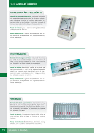 Guía práctica de Odontología148
12. EL MATERIAL EN ENDODONCIA
LOCALIZADOR DE ÁPICES ELECTRÓNICOS
Definición del artículo y características: Instrumento electrónico
que opera basándose en los principios de frecuencia, resisten-
cia e impedancia. Consta de un monitor al que se unen, me-
diante un cable, un gancho labial y un clip, que conectado al
instrumento endodóntico (lima) cierra el circuito eléctrico.
Función del artículo: Ayudar a determinar la longitud de trabajo
dentro del conducto radicular.
Manejo de esterilización: El gancho labial metálico se debe lim-
piar, desinfectar, secar y embolsar, para su posterior esteriliza-
ción en la autoclave.
PULPOVITALÓMETRO
TIRANERVIOS
Definición del artículo y características: Instrumento electrónico
que consta de una unidad central a la que se une mediante un
cable, un clip labial y un extremo en pinza, que en contacto
con la superficie del diente cierra el circuito eléctrico.
Función del artículo: Determinar la vitalidad de un diente, que
oscila entre valores de 0 y 8,9. Si no hay respuesta después del
valor 8,9, se interpreta que la pieza dentaria carece de vitali-
dad; mientras que un valor bajo, entre 0,5 y 2,5, puede indicar
que se trata de una pieza con pulpitis.
Manejo de esterilización: El gancho labial metálico se debe lim-
piar, desinfectar, secar y embolsar, para su posterior esteriliza-
ción en la autoclave.
Definición del artículo y características: Instrumento manual,
fabricado de acero inoxidable, delgado, flexible, frágil, normal-
mente cónico y puntiagudo, con proyecciones afiladas y curva-
das hacia atrás y oblicuamente. Se normalizan en diámetros
que van desde el 20 al 40.
Función del artículo: Principalmente, extirpar tejido pulpar u
otros materiales fáciles de atrapar en el interior del conducto
radicular.
Manejo de esterilización: Se debe limpiar, desinfectar, secar y
embolsar, para su posterior esterilización en la autoclave.
LLIBRE PROCLINIC-OK-corregido.indd 148 6/9/10 16:35:45
 