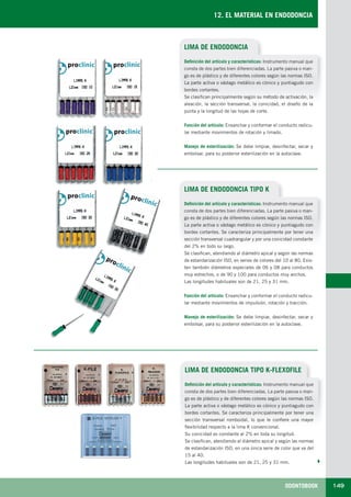 ODONTOBOOK 149
12. EL MATERIAL EN ENDODONCIA
LIMA DE ENDODONCIA
Definición del artículo y características: Instrumento manual que
consta de dos partes bien diferenciadas. La parte pasiva o man-
go es de plástico y de diferentes colores según las normas ISO.
La parte activa o vástago metálico es cónico y puntiagudo con
bordes cortantes.
Se clasifican principalmente según su método de activación, la
aleación, la sección transversal, la conicidad, el diseño de la
punta y la longitud de las hojas de corte.
Función del artículo: Ensanchar y conformar el conducto radicu-
lar mediante movimientos de rotación y limado.
Manejo de esterilización: Se debe limpiar, desinfectar, secar y
embolsar, para su posterior esterilización en la autoclave.
LIMA DE ENDODONCIA TIPO K
Definición del artículo y características: Instrumento manual que
consta de dos partes bien diferenciadas. La parte pasiva o man-
go es de plástico y de diferentes colores según las normas ISO.
La parte activa o vástago metálico es cónico y puntiagudo con
bordes cortantes. Se caracteriza principalmente por tener una
sección transversal cuadrangular y por una conicidad constante
del 2% en todo su largo.
Se clasifican, atendiendo al diámetro apical y según las normas
de estandarización ISO, en series de colores del 10 al 80. Exis-
ten también diámetros especiales de 06 y 08 para conductos
muy estrechos, o de 90 y 100 para conductos muy anchos.
Las longitudes habituales son de 21, 25 y 31 mm.
Función del artículo: Ensanchar y conformar el conducto radicu-
lar mediante movimientos de impulsión, rotación y tracción.
Manejo de esterilización: Se debe limpiar, desinfectar, secar y
embolsar, para su posterior esterilización en la autoclave.
LIMA DE ENDODONCIA TIPO K-FLEXOFILE
Definición del artículo y características: Instrumento manual que
consta de dos partes bien diferenciadas. La parte pasiva o man-
go es de plástico y de diferentes colores según las normas ISO.
La parte activa o vástago metálico es cónico y puntiagudo con
bordes cortantes. Se caracteriza principalmente por tener una
sección transversal romboidal, lo que le confiere una mayor
flexibilidad respecto a la lima K convencional.
Su conicidad es constante al 2% en toda su longitud.
Se clasifican, atendiendo al diámetro apical y según las normas
de estandarización ISO, en una única serie de color que va del
15 al 40.
Las longitudes habituales son de 21, 25 y 31 mm.
LLIBRE PROCLINIC-OK-corregido.indd 149 6/9/10 16:35:48
 
