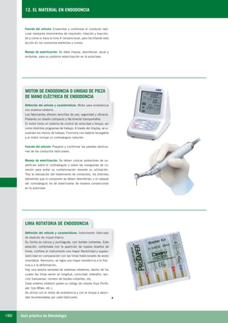 Guía práctica de Odontología150
12. EL MATERIAL EN ENDODONCIA
MOTOR DE ENDODONCIA O UNIDAD DE PIEZA
DE MANO ELÉCTRICA DE ENDODONCIA
Definición del artículo y características: Motor para endodoncia
con sistema rotatorio.
Los fabricantes ofrecen sencillez de uso, seguridad y eficacia.
Presenta un diseño compacto y fácilmente transportable.
El motor tiene un sistema de control de velocidad y torque, así
como distintos programas de trabajo. A través del display, se vi-
sualizan los menús de trabajo. Funciona con batería recargable
y el motor incluye un contraángulo reductor.
Función del artículo: Preparar y conformar las paredes dentina-
rias de los conductos radiculares.
Manejo de esterilización: Se deben colocar protectores de su-
perficies sobre el contraángulo y sobre las mangueras de co-
nexión para evitar su contaminación durante su utilización.
Tras la realización del tratamiento de conductos, los distintos
elementos que lo componen se deben desinfectar, y el cabezal
del contraángulo ha de esterilizarse de manera convencional
en la autoclave.
Función del artículo: Ensanchar y conformar el conducto radi-
cular mediante movimientos de impulsión, rotación y tracción,
tal y como lo hace la lima K convencional, pero facilitando esta
acción en los conductos estrechos y curvos.
Manejo de esterilización: Se debe limpiar, desinfectar, secar y
embolsar, para su posterior esterilización en la autoclave.
LIMA ROTATORIA DE ENDODONCIA
Definición del artículo y características: Instrumento fabricado
de aleación de níquel-titanio.
Su forma es cónica y puntiaguda, con bordes cortantes. Esta
aleación, combinada con la aparición de nuevos diseños de
limas, confiere al instrumento una mayor flexibilidad y supere-
lasticidad en comparación con las limas tradicionales de acero
inoxidable. Asimismo, se logra una mayor resistencia a la frac-
tura y a la deformación.
Hay una amplia variedad de sistemas rotatorios, dentro de los
cuales las limas varían en longitud, conicidad, diámetro, sec-
ción transversal, número de bordes cortantes, etc.
Cada sistema rotatorio posee su código de colores (tipo ProTa-
per, tipo Mtwo, etc.).
Se utiliza con el motor de endodoncia y con el torque y veloci-
dad recomendadas por cada fabricante.
LLIBRE PROCLINIC-OK-corregido.indd 150 6/9/10 16:35:51
 