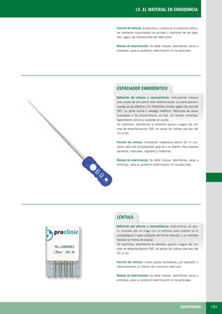ODONTOBOOK 151
12. EL MATERIAL EN ENDODONCIA
ESPACIADOR ENDODÓNTICO
Definición del artículo y características: Instrumento manual
que consta de dos partes bien diferenciadas. La parte pasiva o
mango es de plástico y de diferentes colores según las normas
ISO. La parte activa o vástago metálico, fabricada de acero
inoxidable o de níquel-titanio, es lisa, sin bordes cortantes,
ligeramente cónica y acabada en punta.
Se clasifican, atendiendo al diámetro apical y según las nor-
mas de estandarización ISO, en series de colores que van del
15 al 40.
Función del artículo: Compactar materiales dentro de un con-
ducto radicular ya preparado, gracias a su diseño. Hay diversas
variantes: manuales, digitales y rotatorias.
Manejo de esterilización: Se debe limpiar, desinfectar, secar y
embolsar, para su posterior esterilización en la autoclave.
Función del artículo: Ensanchar y conformar el conducto radicu-
lar mediante movimientos de picoteo o cepillado de las pare-
des, según las indicaciones del fabricante.
Manejo de esterilización: Se debe limpiar, desinfectar, secar y
embolsar, para su posterior esterilización en la autoclave.
LÉNTULO
Definición del artículo y características: Instrumento de ace-
ro, formado por un mago con un extremo para insertar en el
contraángulo o para utilizarlo de forma manual, y un alambre
flexible en forma de espiral.
Se clasifican, atendiendo al diámetro apical y según las nor-
mas de estandarización ISO, en series de colores que van del
25 al 40.
Función del artículo: Llevar pastas (selladoras, por ejemplo) o
medicamentos al interior del conducto radicular.
Manejo de esterilización: Se debe limpiar, desinfectar, secar y
embolsar, para su posterior esterilización en la autoclave.
LLIBRE PROCLINIC-OK-corregido.indd 151 6/9/10 16:35:53
 