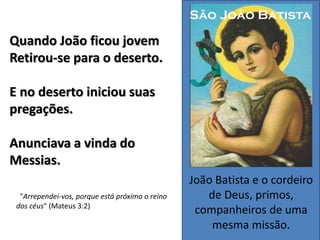 João Batista e o cordeiro
de Deus, primos,
companheiros de uma
mesma missão.
Quando João ficou jovem
Retirou-se para o deserto.
E no deserto iniciou suas
pregações.
Anunciava a vinda do
Messias.
"Arrependei-vos, porque está próximo o reino
dos céus" (Mateus 3:2)
 