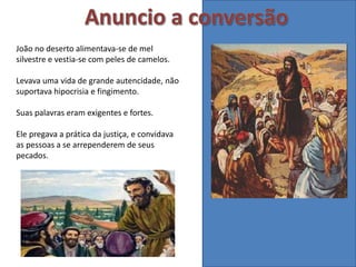 João no deserto alimentava-se de mel
silvestre e vestia-se com peles de camelos.
Levava uma vida de grande autencidade, não
suportava hipocrisia e fingimento.
Suas palavras eram exigentes e fortes.
Ele pregava a prática da justiça, e convidava
as pessoas a se arrependerem de seus
pecados.
 