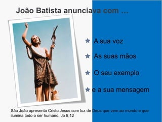 João Batista anunciava com …
A sua voz
As suas mãos
O seu exemplo
e a sua mensagem
São João apresenta Cristo Jesus com luz de Deus que vem ao mundo e que
ilumina todo o ser humano. Jo 8,12
 