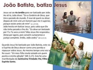 Quando Jesus foi batizado por João Batista, este viu
o Espírito de Deus descer como uma pomba e
repousar sobre Jesus. Ao mesmo tempo uma voz se
fez ouvir: "Eis meu Filho muito amado em quem
ponho a minha afeição" (Mt 3,17). Esta foi uma
manifestação da Santíssima Trindade: Pai, Filho e
Espírito Santo.
Jesus vai ao rio Jordão para ser batizado por João.
Ao vê-lo, João disse: "Eis o Cordeiro de Deus, que
tira o pecado do mundo. É esse de quem eu disse:
Depois de mim virá um homem que me é superior,
porque existe antes de mim" (Jo 1,29-30).
João hesita em batizar Jesus, pois sabia que Ele
não tinha pecado e lhe diz: "Eu devo ser batizado
por Ti e Tu vens a mim? Mas Jesus lhe respondeu:
Deixa por agora, pois convém cumpramos a
justiça completa. Então, João cedeu" (Mt 3,14-15).
 